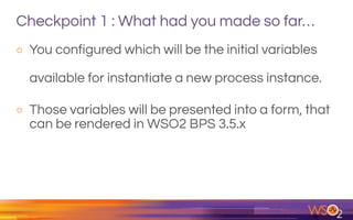 Checkpoint 1 : What had you made so far…
o You configured which will be the initial variables
available for instantiate a new process instance.
o Those variables will be presented into a form, that
can be rendered in WSO2 BPS 3.5.x
 