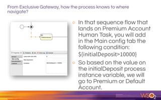 From Exclusive Gateway, how the process knows to where
navigate?
o In that sequence flow that
lands on Premium Account
Human Task, you will add
in the Main config tab the
following condition:  
${initialDeposit>10000}
o So based on the value on
the initialDeposit process
instance variable, we will
go to Premium or Default
Account.
 