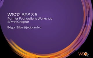 WSO2 BPS 3.5
Partner Foundations Workshop
BPMN Chapter
Edgar Silva @jedgarsilva
 
