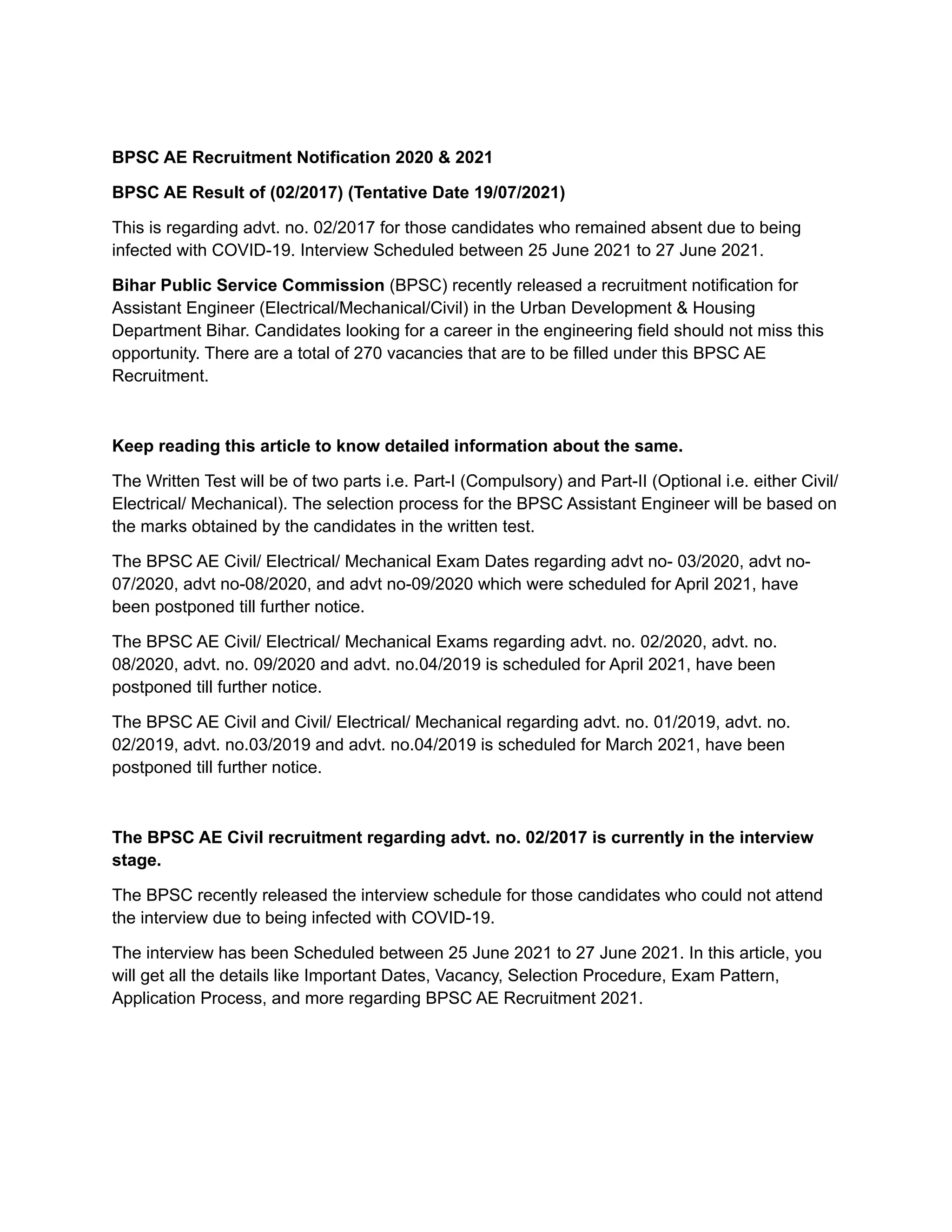 BPSC AE Recruitment Notification 2020 & 2021
BPSC AE Result of (02/2017) (Tentative Date 19/07/2021)
This is regarding advt. no. 02/2017 for those candidates who remained absent due to being
infected with COVID-19. Interview Scheduled between 25 June 2021 to 27 June 2021.
Bihar Public Service Commission (BPSC) recently released a recruitment notification for
Assistant Engineer (Electrical/Mechanical/Civil) in the Urban Development & Housing
Department Bihar. Candidates looking for a career in the engineering field should not miss this
opportunity. There are a total of 270 vacancies that are to be filled under this BPSC AE
Recruitment.
Keep reading this article to know detailed information about the same.
The Written Test will be of two parts i.e. Part-I (Compulsory) and Part-II (Optional i.e. either Civil/
Electrical/ Mechanical). The selection process for the BPSC Assistant Engineer will be based on
the marks obtained by the candidates in the written test.
The BPSC AE Civil/ Electrical/ Mechanical Exam Dates regarding advt no- 03/2020, advt no-
07/2020, advt no-08/2020, and advt no-09/2020 which were scheduled for April 2021, have
been postponed till further notice.
The BPSC AE Civil/ Electrical/ Mechanical Exams regarding advt. no. 02/2020, advt. no.
08/2020, advt. no. 09/2020 and advt. no.04/2019 is scheduled for April 2021, have been
postponed till further notice.
The BPSC AE Civil and Civil/ Electrical/ Mechanical regarding advt. no. 01/2019, advt. no.
02/2019, advt. no.03/2019 and advt. no.04/2019 is scheduled for March 2021, have been
postponed till further notice.
The BPSC AE Civil recruitment regarding advt. no. 02/2017 is currently in the interview
stage.
The BPSC recently released the interview schedule for those candidates who could not attend
the interview due to being infected with COVID-19.
The interview has been Scheduled between 25 June 2021 to 27 June 2021. In this article, you
will get all the details like Important Dates, Vacancy, Selection Procedure, Exam Pattern,
Application Process, and more regarding BPSC AE Recruitment 2021.
 