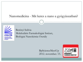 Nanomedicina - Mit keres a nano a gyógyászatban?
Berényi Szilvia
Molekuláris Farmakológiai Intézet,
Biológiai Nanokémia Osztály
BpScienceMeetUp
2012. november. 15.
 