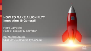 Department:
Country:
HOW TO MAKE A LION FLY? 
Innovation @ Generali 
Pietro Carnevale
Head of Strategy & Innovation
Kai-Nicholas Kunze
CEO LINGS, powered by Generali
 