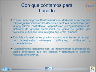 Con que contamos para hacerlo Somos  una empresa Centroamericana, dedicada a transformar a las organizaciones en los diferentes sectores económicos para la adquisición, contratación, capacitación e implementación de sistemas de gestión empresarial así como de gestión por procesos, cubriendo toda la región de Centro  América.  Esta labor la realizamos gracias a que contamos con un equipo de profesionales altamente calificados, certificados y experimentados. Adicionalmente contamos con las herramientas  tecnologías de ultima generación que nos facilitan y garantizan el éxito de nuestras consultorías. 