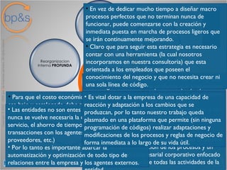Modelo de Negocio bp&s Siempre es fundamental para todo tipo de empresas una reorganización interna profunda que proporcione una información y control exhaustivos, la disminución drástica de costes, la mejora de los procesos internos, y de la comercialización de productos, y un aumento sustancial de la productividad de cada empleado. Una reorganización interna profunda solo es posible mediante la reestructuración de los procesos y un sistema de gestión empresarial corporativo enfocado por procesos que abarque todas las actividades de la entidad. En vez de dedicar mucho tiempo a diseñar macro procesos perfectos que no terminan nunca de funcionar, puede comenzarse con la creación y inmediata puesta en marcha de procesos ligeros que se irán continuamente mejorando. Claro que para seguir esta estrategia es necesario contar con una herramienta (la cual nosotros incorporamos en nuestra consultoria) que esta orientada a los empleados que poseen el conocimiento del negocio y que no necesita crear ni una sola línea de código. Para que el costo económico y humano del cambio sea bajo y escalonado debe permitir la transferencia del know how del consultor a los empleados de manera que internamente se logre realizar gran parte de el trabajo. Las entidades no son entes aislados, y hoy mas que nunca se vuelve necesaria la comunicación y el servicio, el ahorro de tiempo y costes en las transacciones con los agentes externos (clientes, proveedores, etc.)  Por lo tanto es importante abarcar la automatización y optimización de todo tipo de relaciones entre la empresa y los agentes externos. Es vital dotar a la empresa de una capacidad de reacción y adaptación a los cambios que se produzcan, por lo tanto nuestro trabajo queda plasmado en una plataforma que permite (sin ninguna programación de códigos) realizar adaptaciones y modificaciones de los procesos y reglas de negocio de forma inmediata a lo largo de su vida útil. 
