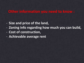 Other information you need to know :
- Size and price of the land,
- Zoning info regarding how much you can build,
- Cost of construction,
- Achievable average rent
 