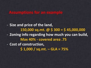 Assumptions for an example
- Size and price of the land,
150,000 sq.mt. @ $ 300 = $ 45,000,000
- Zoning info regarding how much you can build,
Max 40% - covered area .75
- Cost of construction,
$ 1,000 / sq.mt. – GLA = 75%
 