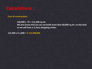 Calculations :
Cost of construction :
150,000 x .75 = 112,500 sq.mt.
We also know that we can not build more then 60,000 sq.mt. on the land
so we will have a 2 story shopping center.
112,500 x $ 1,000 = $ 112,500,000
 