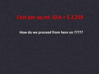 Cost per sq.mt. GLA = $ 2,218
How do we proceed from here on ?????
 