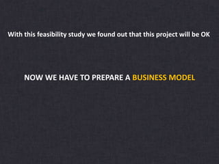 With this feasibility study we found out that this project will be OK
NOW WE HAVE TO PREPARE A BUSINESS MODEL
 