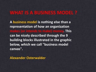 WHAT IS A BUSINESS MODEL ?
A business model is nothing else than a
representation of how an organization
makes (or intends to make) money. This
can be nicely described through the 9
building blocks illustrated in the graphic
below, which we call "business model
canvas".
Alexander Osterwalder
 
