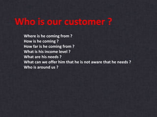 Who is our customer ?
Where is he coming from ?
How is he coming ?
How far is he coming from ?
What is his income level ?
What are his needs ?
What can we offer him that he is not aware that he needs ?
Who is around us ?
 
