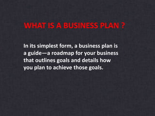 In its simplest form, a business plan is
a guide—a roadmap for your business
that outlines goals and details how
you plan to achieve those goals.
WHAT IS A BUSINESS PLAN ?
 