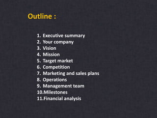 Outline :
1. Executive summary
2. Your company
3. Vision
4. Mission
5. Target market
6. Competition
7. Marketing and sales plans
8. Operations
9. Management team
10.Milestones
11.Financial analysis
 