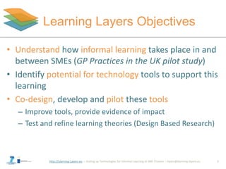 http://Learning-Layers-eu
Learning Layers Objectives
• Understand how informal learning takes place in and
between SMEs (GP Practices in the UK pilot study)
• Identify potential for technology tools to support this
learning
• Co-design, develop and pilot these tools
– Improve tools, provide evidence of impact
– Test and refine learning theories (Design Based Research)
2
 