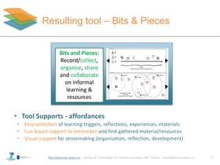 http://Learning-Layers-eu
Resulting tool – Bits & Pieces
7
Bits and Pieces:
Record/collect,
organise, share
and collaborate
on informal
learning &
resources
• Tool Supports - affordances
• Easy collection of learning triggers, reflections, experiences, materials
• Cue based support to remember and find gathered material/resources
• Visual support for sensemaking (organisation, reflection, development)
 