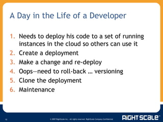 A Day in the Life of a Developer Needs to deploy his code to a set of running instances in the cloud so others can use it Create a deployment Make a change and re-deploy Oops—need to roll-back … versioning Clone the deployment Maintenance 