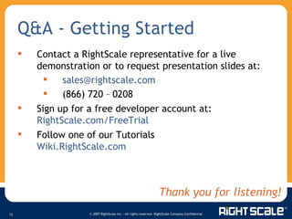 Q&A - Getting Started Contact a RightScale representative for a live demonstration or to request presentation slides at:  [email_address] (866) 720 – 0208 Sign up for a free developer account at:  RightScale.com/FreeTrial   Follow one of our Tutorials Wiki.RightScale.com   Thank you for listening! 