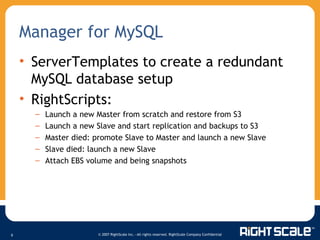 ServerTemplates to create a redundant MySQL database setup RightScripts: Launch a new Master from scratch and restore from S3  Launch a new Slave and start replication and backups to S3 Master died: promote Slave to Master and launch a new Slave Slave died: launch a new Slave Attach EBS volume and being snapshots Manager for MySQL 