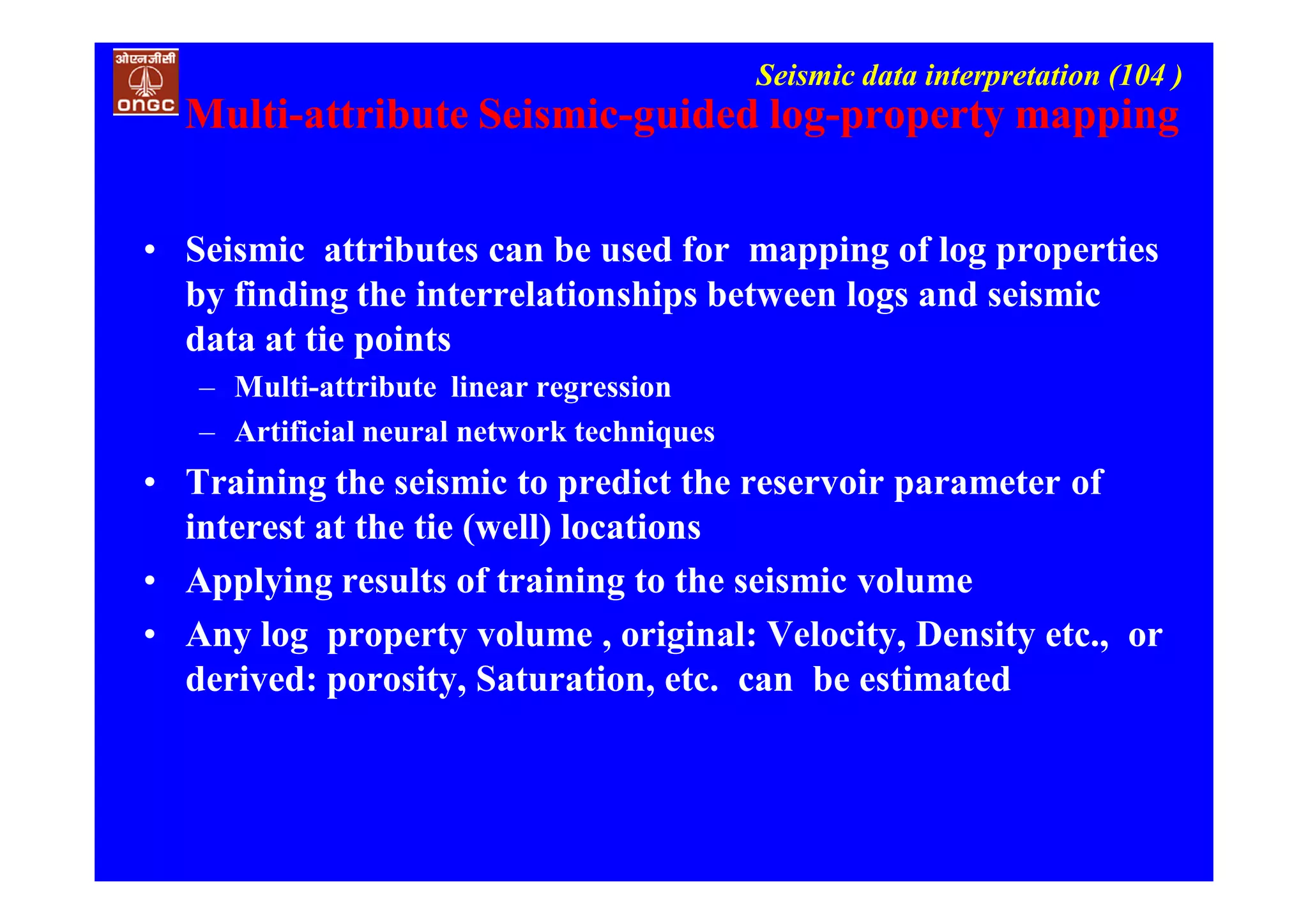 Seismic data interpretation (104 )
Multi-attribute Seismic-guided log-property mapping
• Seismic attributes can be used for mapping of log properties
by finding the interrelationships between logs and seismic
data at tie points
– Multi-attribute linear regression
– Artificial neural network techniques
• Training the seismic to predict the reservoir parameter of
interest at the tie (well) locations
• Applying results of training to the seismic volume
• Any log property volume , original: Velocity, Density etc., or
derived: porosity, Saturation, etc. can be estimated
 