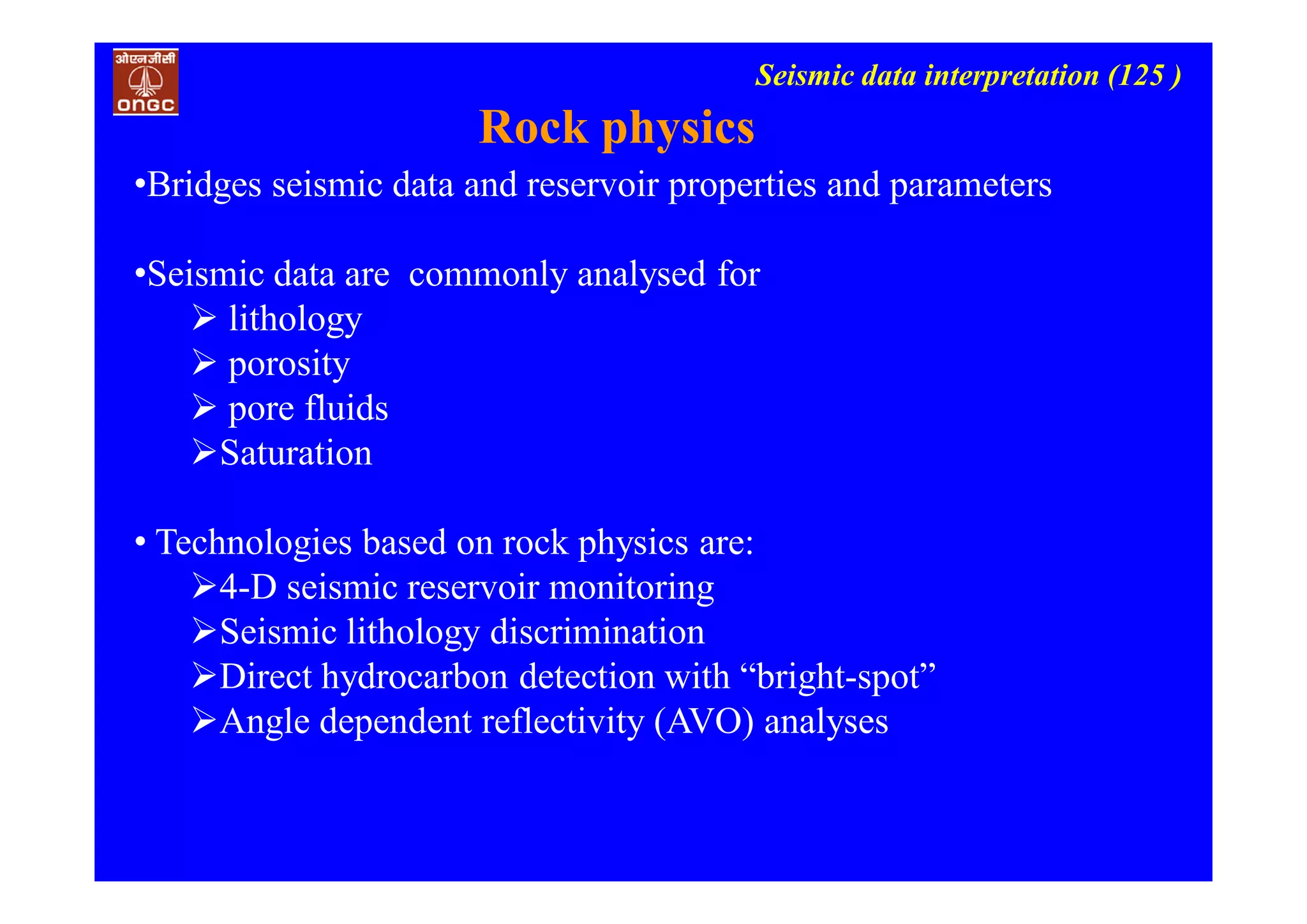 Seismic data interpretation (125 )
Rock physics
•Bridges seismic data and reservoir properties and parameters
•Seismic data are commonly analysed for
 lithology
 porosity
 pore fluids
Saturation
• Technologies based on rock physics are:
4-D seismic reservoir monitoring
Seismic lithology discrimination
Direct hydrocarbon detection with “bright-spot”
Angle dependent reflectivity (AVO) analyses
 