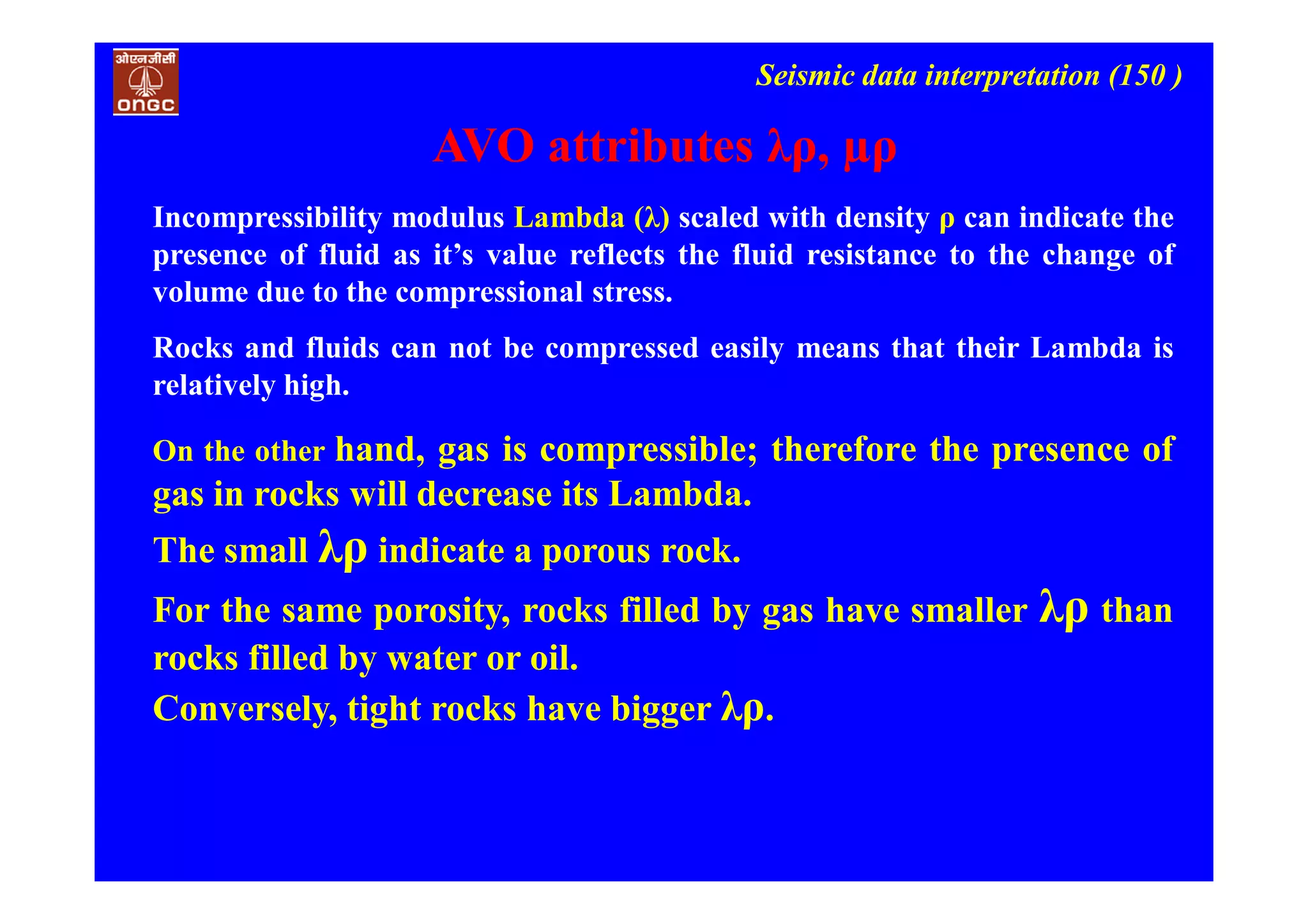 Seismic data interpretation (150 )
AVO attributes λρ, µρ
Incompressibility modulus Lambda (λ) scaled with density ρ can indicate the
presence of fluid as it’s value reflects the fluid resistance to the change of
volume due to the compressional stress.
Rocks and fluids can not be compressed easily means that their Lambda is
relatively high.
On the other hand, gas is compressible; therefore the presence of
gas in rocks will decrease its Lambda.
The small λρ indicate a porous rock.
For the same porosity, rocks filled by gas have smaller λρ than
rocks filled by water or oil.
Conversely, tight rocks have bigger λρ.
 