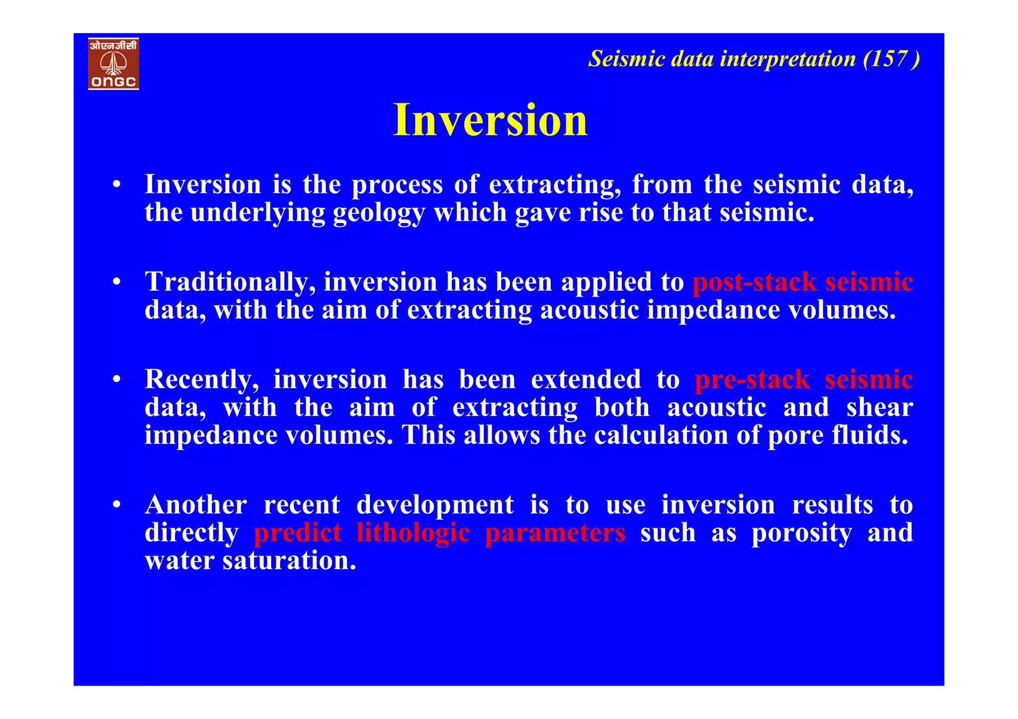 Seismic data interpretation (157 )
Inversion
• Inversion is the process of extracting, from the seismic data,
the underlying geology which gave rise to that seismic.
• Traditionally, inversion has been applied to post-stack seismic
data, with the aim of extracting acoustic impedance volumes.
• Recently, inversion has been extended to pre-stack seismic
data, with the aim of extracting both acoustic and shear
impedance volumes. This allows the calculation of pore fluids.
• Another recent development is to use inversion results to
directly predict lithologic parameters such as porosity and
water saturation.
 