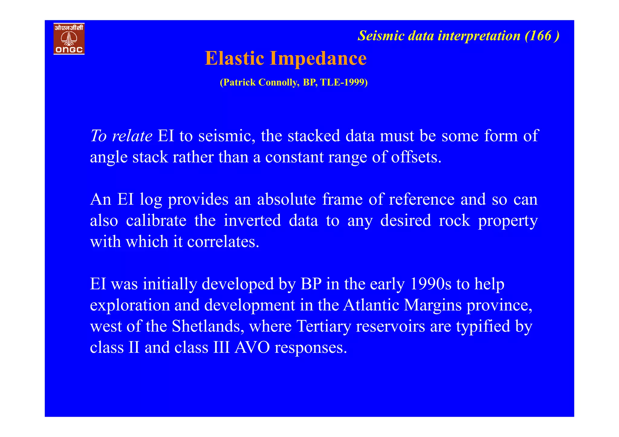 Seismic data interpretation (166 )
Elastic Impedance
(Patrick Connolly, BP, TLE-1999)
To relate EI to seismic, the stacked data must be some form of
angle stack rather than a constant range of offsets.
An EI log provides an absolute frame of reference and so can
also calibrate the inverted data to any desired rock property
with which it correlates.
EI was initially developed by BP in the early 1990s to help
exploration and development in the Atlantic Margins province,
west of the Shetlands, where Tertiary reservoirs are typified by
class II and class III AVO responses.
 
