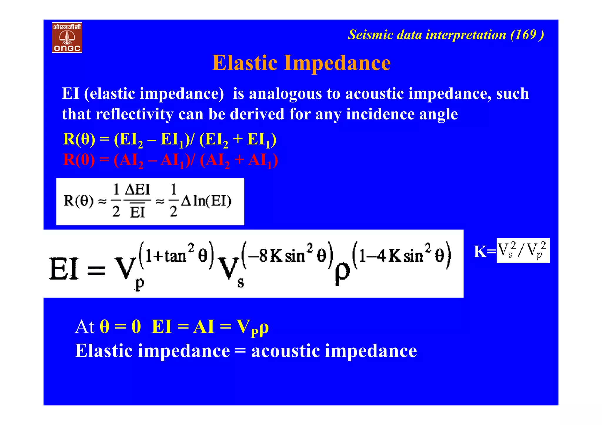 Seismic data interpretation (169 )
Elastic Impedance
EI (elastic impedance) is analogous to acoustic impedance, such
that reflectivity can be derived for any incidence angle
R(θ) = (EI2 – EI1)/ (EI2 + EI1)
R(0) = (AI2 – AI1)/ (AI2 + AI1)
K=
At θ = 0 EI = AI = VPρ
Elastic impedance = acoustic impedance
 
