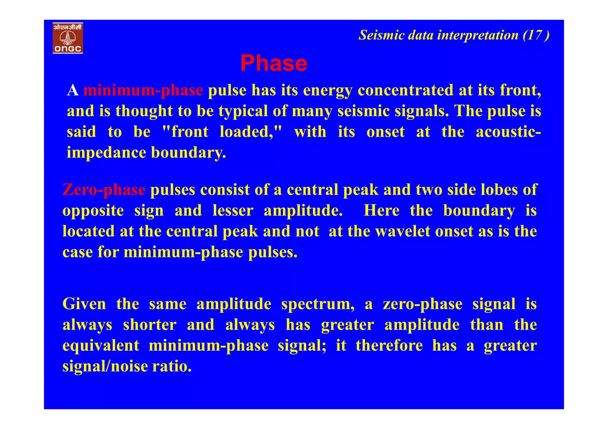 Seismic data interpretation (17 )
Phase
Zero-phase pulses consist of a central peak and two side lobes of
opposite sign and lesser amplitude. Here the boundary is
located at the central peak and not at the wavelet onset as is the
case for minimum-phase pulses.
Given the same amplitude spectrum, a zero-phase signal is
always shorter and always has greater amplitude than the
equivalent minimum-phase signal; it therefore has a greater
signal/noise ratio.
A minimum-phase pulse has its energy concentrated at its front,
and is thought to be typical of many seismic signals. The pulse is
said to be "front loaded," with its onset at the acoustic-
impedance boundary.
 