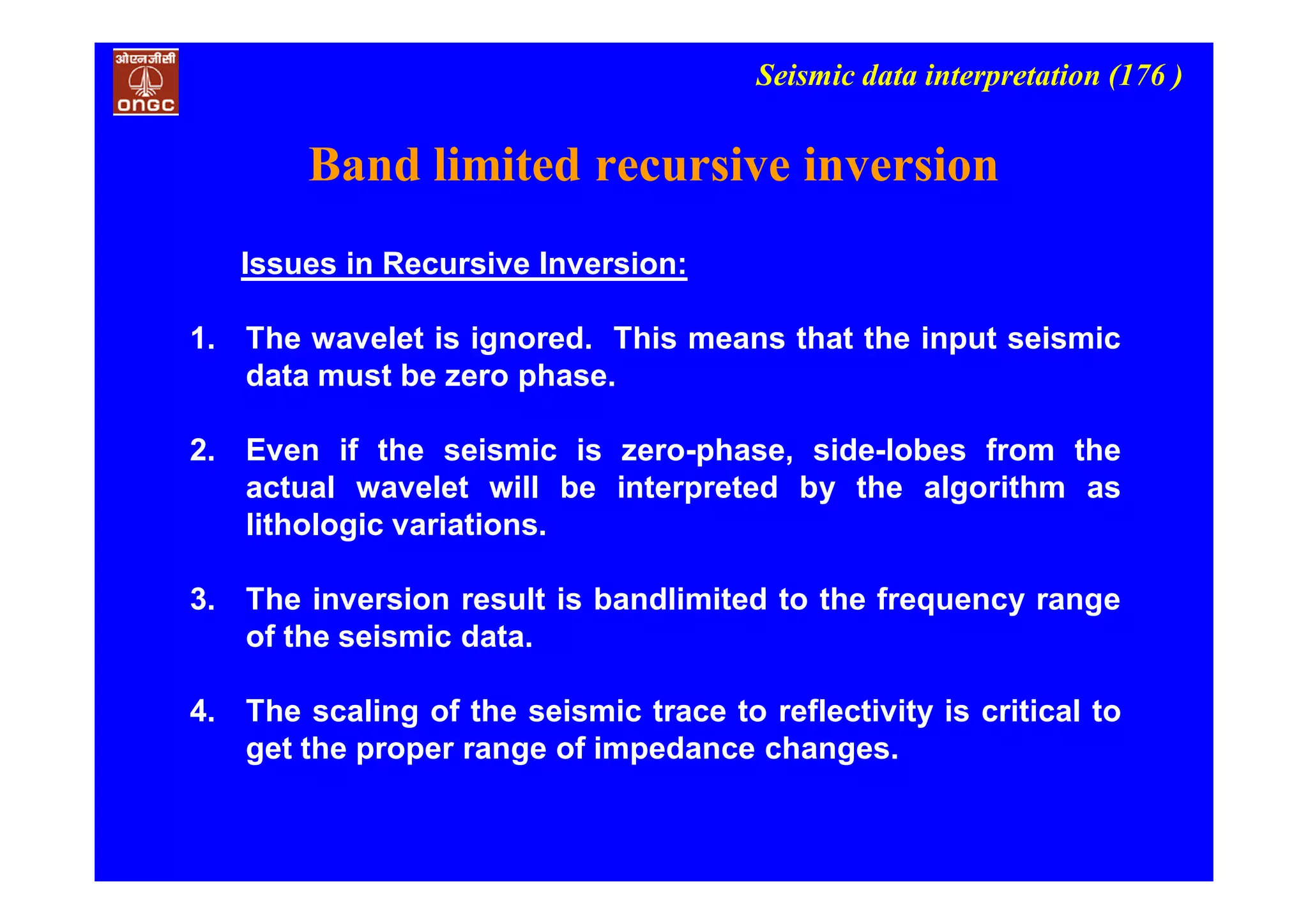 Seismic data interpretation (176 )
Issues in Recursive Inversion:
1. The wavelet is ignored. This means that the input seismic
data must be zero phase.
2. Even if the seismic is zero-phase, side-lobes from the
actual wavelet will be interpreted by the algorithm as
lithologic variations.
3. The inversion result is bandlimited to the frequency range
of the seismic data.
4. The scaling of the seismic trace to reflectivity is critical to
get the proper range of impedance changes.
Band limited recursive inversion
 