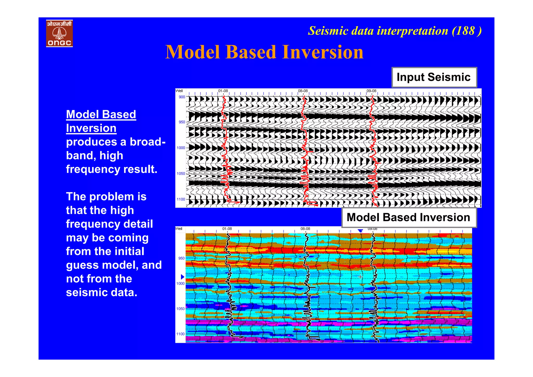 Seismic data interpretation (188 )
Input Seismic
Model Based Inversion
Model Based
Inversion
produces a broad-
band, high
frequency result.
The problem is
that the high
frequency detail
may be coming
from the initial
guess model, and
not from the
seismic data.
Model Based Inversion
 