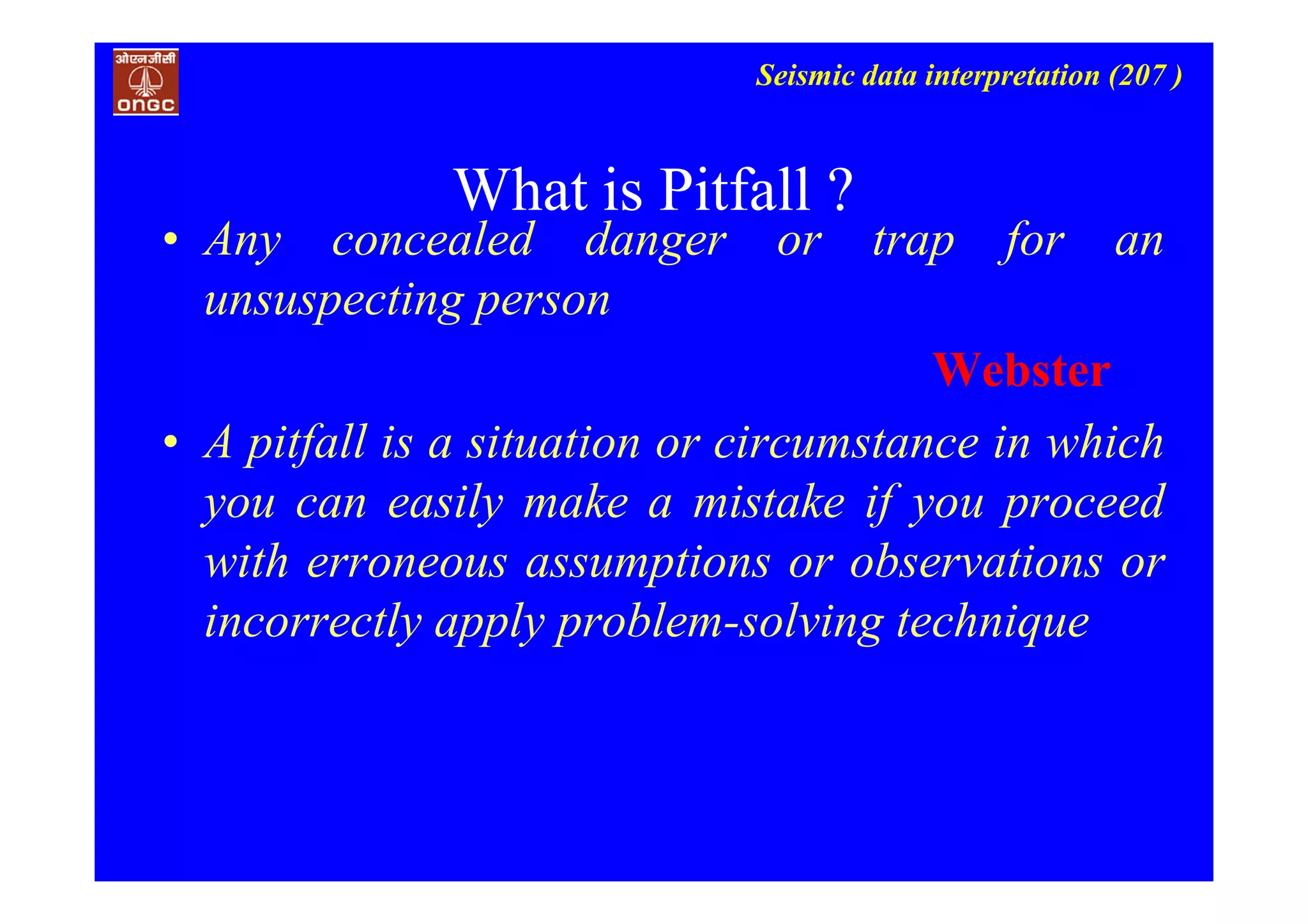 Seismic data interpretation (207 )
What is Pitfall ?
• Any concealed danger or trap for an
unsuspecting person
Webster
• A pitfall is a situation or circumstance in which
you can easily make a mistake if you proceed
with erroneous assumptions or observations or
incorrectly apply problem-solving technique
 