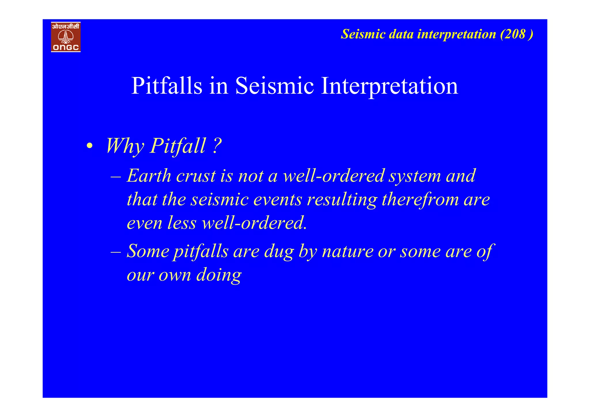 Seismic data interpretation (208 )
• Why Pitfall ?
– Earth crust is not a well-ordered system and
that the seismic events resulting therefrom are
even less well-ordered.
– Some pitfalls are dug by nature or some are of
our own doing
Pitfalls in Seismic Interpretation
 