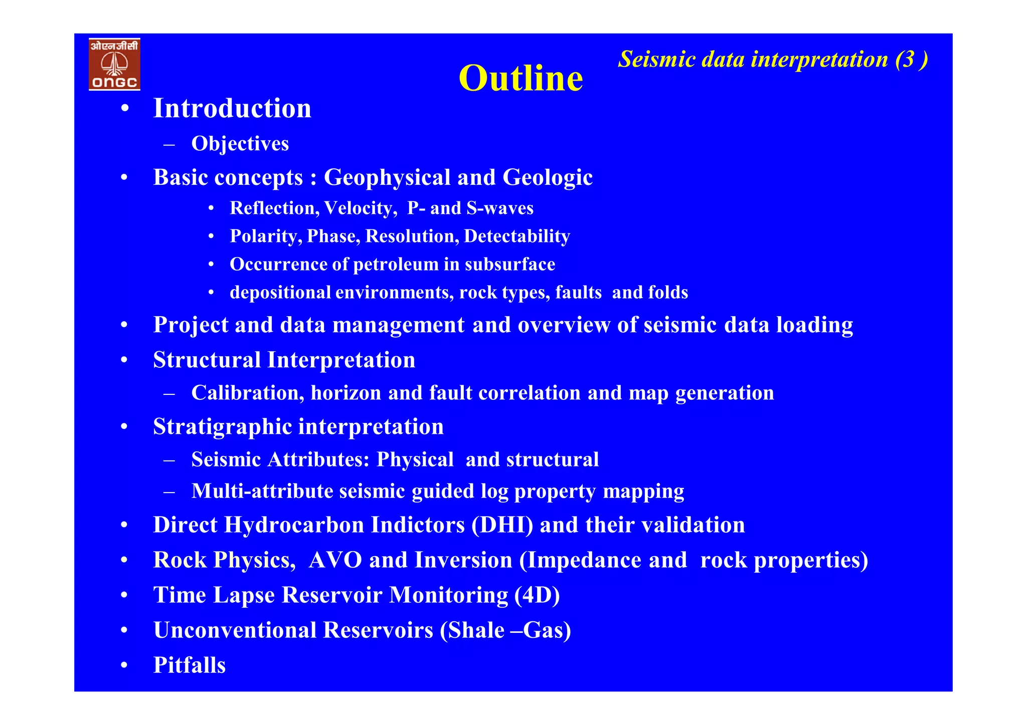Seismic data interpretation (3 )
Outline
• Introduction
– Objectives
• Basic concepts : Geophysical and Geologic
• Reflection, Velocity, P- and S-waves
• Polarity, Phase, Resolution, Detectability
• Occurrence of petroleum in subsurface
• depositional environments, rock types, faults and folds
• Project and data management and overview of seismic data loading
• Structural Interpretation
– Calibration, horizon and fault correlation and map generation
• Stratigraphic interpretation
– Seismic Attributes: Physical and structural
– Multi-attribute seismic guided log property mapping
• Direct Hydrocarbon Indictors (DHI) and their validation
• Rock Physics, AVO and Inversion (Impedance and rock properties)
• Time Lapse Reservoir Monitoring (4D)
• Unconventional Reservoirs (Shale –Gas)
• Pitfalls
 