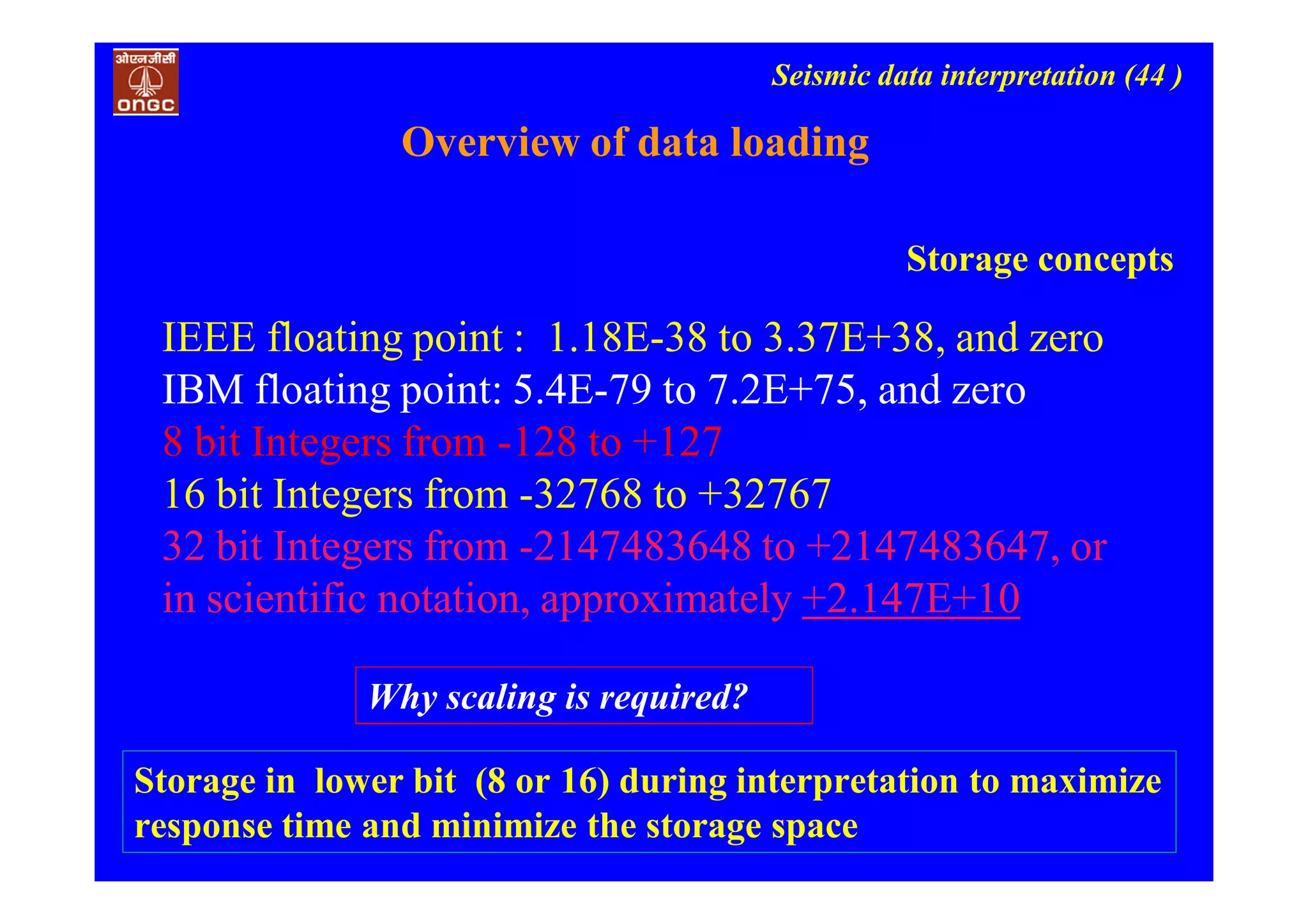 Seismic data interpretation (44 )
IEEE floating point : 1.18E-38 to 3.37E+38, and zero
IBM floating point: 5.4E-79 to 7.2E+75, and zero
8 bit Integers from -128 to +127
16 bit Integers from -32768 to +32767
32 bit Integers from -2147483648 to +2147483647, or
in scientific notation, approximately +2.147E+10
Overview of data loading
Storage concepts
Storage in lower bit (8 or 16) during interpretation to maximize
response time and minimize the storage space
Why scaling is required?
 