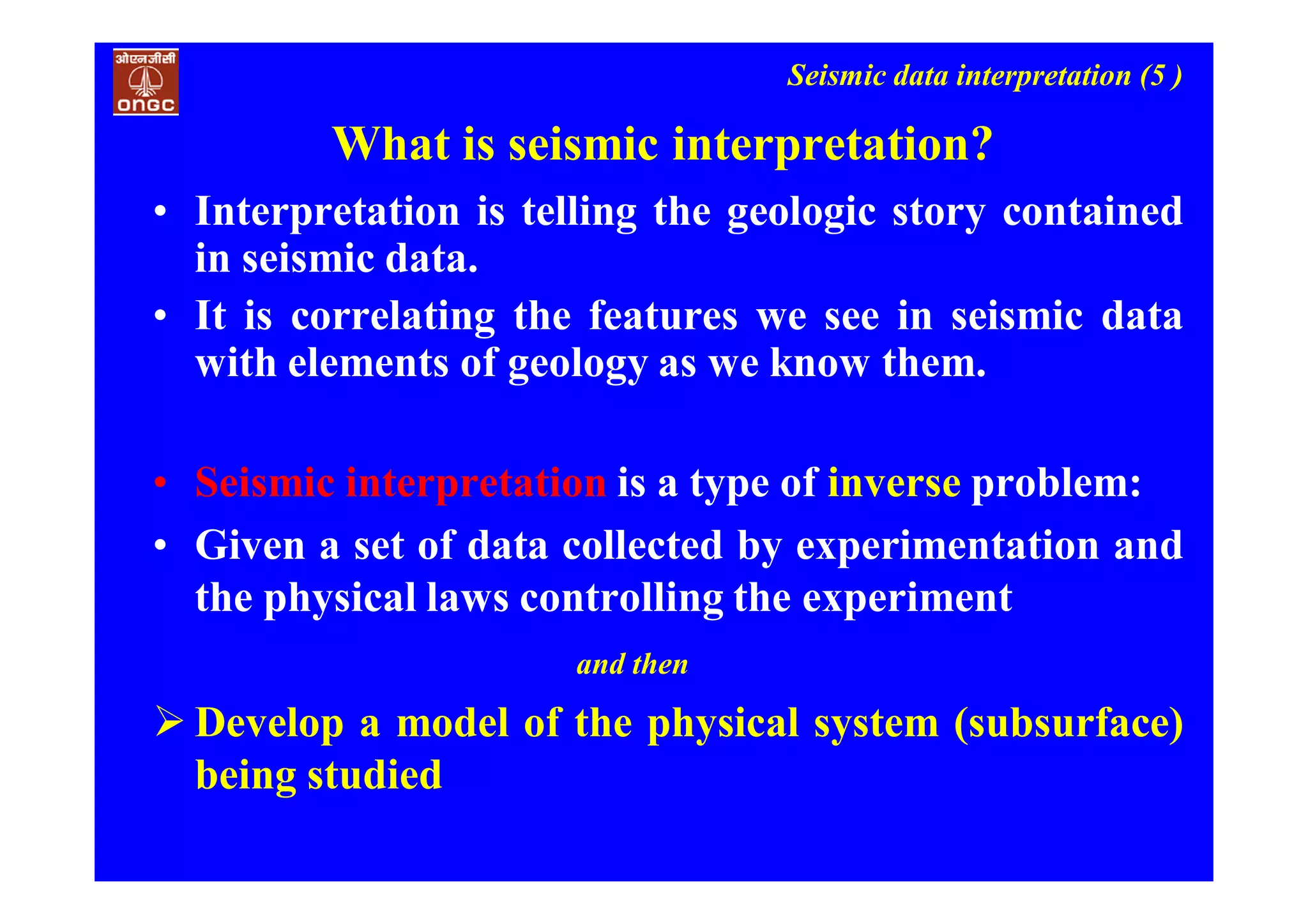Seismic data interpretation (5 )
What is seismic interpretation?
• Interpretation is telling the geologic story contained
in seismic data.
• It is correlating the features we see in seismic data
with elements of geology as we know them.
• Seismic interpretation is a type of inverse problem:
• Given a set of data collected by experimentation and
the physical laws controlling the experiment
and then
 Develop a model of the physical system (subsurface)
being studied
 