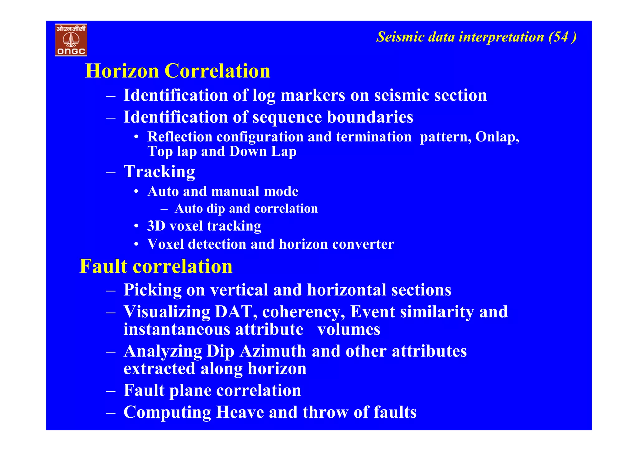 Seismic data interpretation (54 )
Horizon Correlation
– Identification of log markers on seismic section
– Identification of sequence boundaries
• Reflection configuration and termination pattern, Onlap,
Top lap and Down Lap
– Tracking
• Auto and manual mode
– Auto dip and correlation
• 3D voxel tracking
• Voxel detection and horizon converter
Fault correlation
– Picking on vertical and horizontal sections
– Visualizing DAT, coherency, Event similarity and
instantaneous attribute volumes
– Analyzing Dip Azimuth and other attributes
extracted along horizon
– Fault plane correlation
– Computing Heave and throw of faults
 