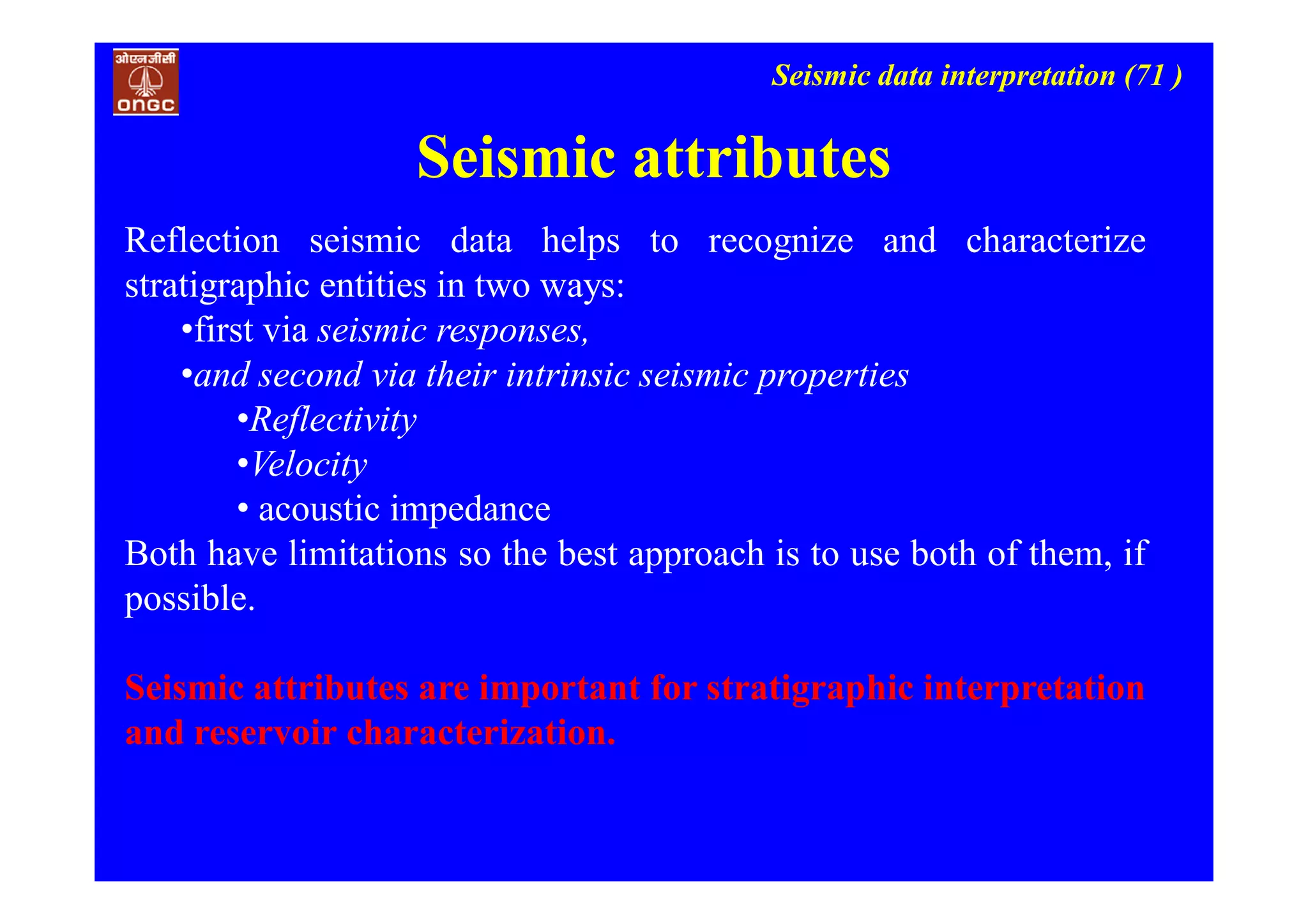Seismic data interpretation (71 )
Seismic attributes
Reflection seismic data helps to recognize and characterize
stratigraphic entities in two ways:
•first via seismic responses,
•and second via their intrinsic seismic properties
•Reflectivity
•Velocity
• acoustic impedance
Both have limitations so the best approach is to use both of them, if
possible.
Seismic attributes are important for stratigraphic interpretation
and reservoir characterization.
 