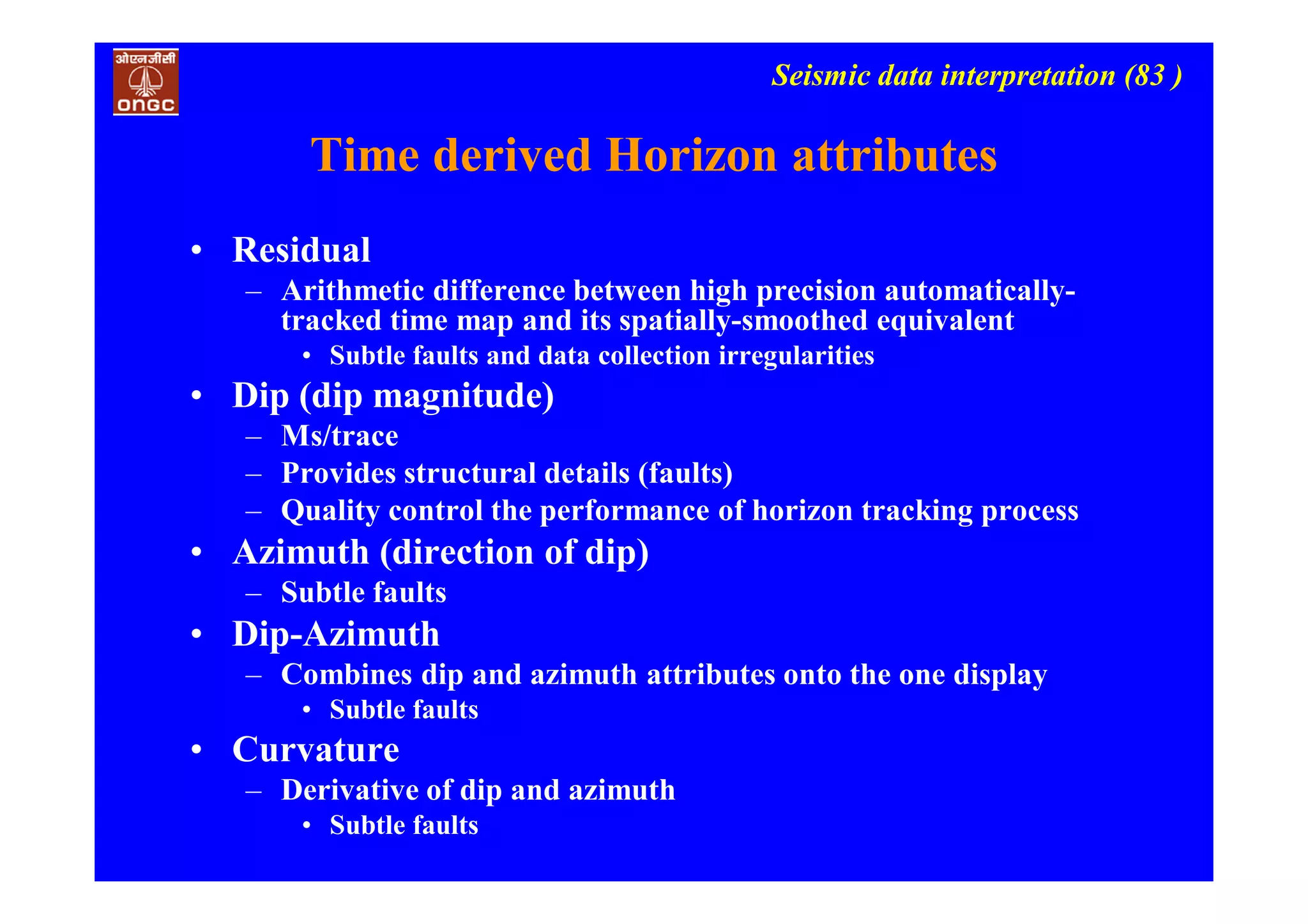 Seismic data interpretation (83 )
Time derived Horizon attributes
• Residual
– Arithmetic difference between high precision automatically-
tracked time map and its spatially-smoothed equivalent
• Subtle faults and data collection irregularities
• Dip (dip magnitude)
– Ms/trace
– Provides structural details (faults)
– Quality control the performance of horizon tracking process
• Azimuth (direction of dip)
– Subtle faults
• Dip-Azimuth
– Combines dip and azimuth attributes onto the one display
• Subtle faults
• Curvature
– Derivative of dip and azimuth
• Subtle faults
 