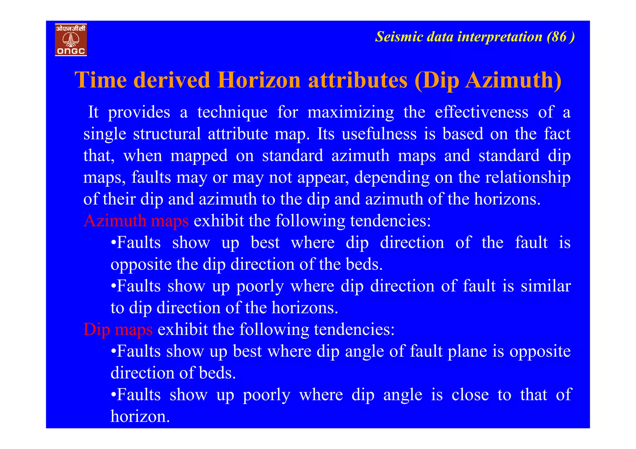Seismic data interpretation (86 )
It provides a technique for maximizing the effectiveness of a
single structural attribute map. Its usefulness is based on the fact
that, when mapped on standard azimuth maps and standard dip
maps, faults may or may not appear, depending on the relationship
of their dip and azimuth to the dip and azimuth of the horizons.
Azimuth maps exhibit the following tendencies:
•Faults show up best where dip direction of the fault is
opposite the dip direction of the beds.
•Faults show up poorly where dip direction of fault is similar
to dip direction of the horizons.
Dip maps exhibit the following tendencies:
•Faults show up best where dip angle of fault plane is opposite
direction of beds.
•Faults show up poorly where dip angle is close to that of
horizon.
Time derived Horizon attributes (Dip Azimuth)
 