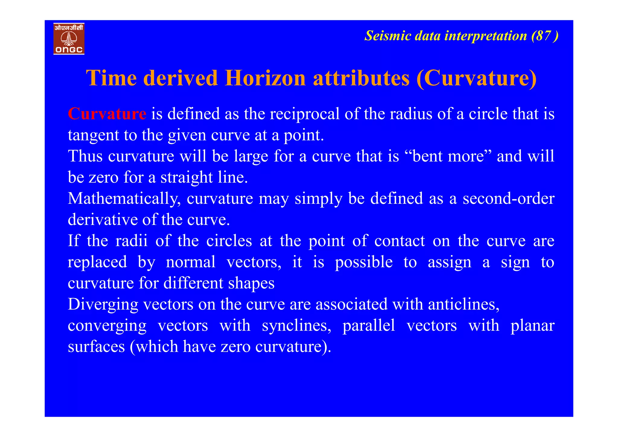 Seismic data interpretation (87 )
Time derived Horizon attributes (Curvature)
Curvature is defined as the reciprocal of the radius of a circle that is
tangent to the given curve at a point.
Thus curvature will be large for a curve that is “bent more” and will
be zero for a straight line.
Mathematically, curvature may simply be defined as a second-order
derivative of the curve.
If the radii of the circles at the point of contact on the curve are
replaced by normal vectors, it is possible to assign a sign to
curvature for different shapes
Diverging vectors on the curve are associated with anticlines,
converging vectors with synclines, parallel vectors with planar
surfaces (which have zero curvature).
 