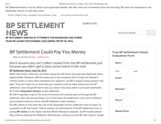4/22/13 BP Settlement Could Pay You Money | How to File a BP Settlement claim
bp-settlement-news.com/bp-settlement/bp-settlement-pay-money/40/ 1/4
BP SETTLEMENT
BP SETTLEMENT
NEWS
NEWS
BP SETTLEMENT UPDATES BY ATTORNEYS FOR BUSINESSES AND OTHERS
BP SETTLEMENT UPDATES BY ATTORNEYS FOR BUSINESSES AND OTHERS
FILING BP CLAIMS FOR ECONOMIC LOSS DURING THE BP OIL SPILL
FILING BP CLAIMS FOR ECONOMIC LOSS DURING THE BP OIL SPILL
Search this website…   Search
SEARCH SITE
BP Settlement Could Pay You Money
APRIL 22, 2013 BY MICHAEL J. EVANS (EDIT)
Don’t assume you can’t collect money from the BP settlement just
because you didn’t get a class action notice in the mail
BP Settlement News, April 22, 2013
While hotel chains, fisherman and others along the Gulf Coast obviously have legitimate claims
against British Petroleum (BP) for losses due to the company’s 2010 oil spill, the disaster’s
indirect impact on many other businesses isn’t apparent, and BP is happy to keep people in the
dark. They don’t want you to know that your business could be owed money from the BP
settlement, even though BP didn’t send you notice of the class action in its recent (estimated)
$7.8 billion Deepwater Horizon oil spill settlement.
BP didn’t negotiate a cap on the amount of money that could be paid out through the BP
settlement. But it did several things to try to hold down the settlement’s cost, such as failing to
give individual notice by mail to most BP settlement class members.
But BP’s efforts to hold down the cost of the Deepwater Horizon settlement have not been as
successful as BP had hoped.  Patrick Juneau, the Administrator of the BP Settlement Fund, is
paying BP claims at a far higher rate than British Petroleum expected. So BP recently started
filing motions attacking the Settlement Administrator, pointing out what BP calls “absurd” results.
First Last
Free BP Settlement Claims
Evaluation Form
Name *
Email *
Business *
Phone *
Mobile Phone
BP Settlement News is not the official court­supervised website. We offer news and commentary from law firms filing BP claims for businesses in the
Deepwater Horizon oil spill class action.
BP SETTLEMENT FINAL JUDGMENT ON ECONOMIC CLASS BP CLASS ACTION NOTICE PLAN
 
