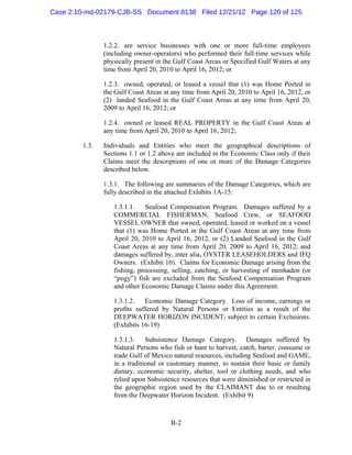 Case 2:10-md-02179-CJB-SS Document 8138 Filed 12/21/12 Page 120 of 125



                1.2.2. are service businesses with one or more full-time employees
                (including owner-operators) who performed their full-time services while
                physically present in the Gulf Coast Areas or Specified Gulf Waters at any
                time from April 20, 2010 to April 16, 2012; or

                1.2.3. owned, operated, or leased a vessel that (1) was Home Ported in
                the Gulf Coast Areas at any time from April 20, 2010 to April 16, 2012, or
                (2) landed Seafood in the Gulf Coast Areas at any time from April 20,
                2009 to April 16, 2012; or

                1.2.4. owned or leased REAL PROPERTY in the Gulf Coast Areas at
                any time from April 20, 2010 to April 16, 2012;

         1.3.   Individuals and Entities who meet the geographical descriptions of
                Sections 1.1 or 1.2 above are included in the Economic Class only if their
                Claims meet the descriptions of one or more of the Damage Categories
                described below.

                1.3.1. The following are summaries of the Damage Categories, which are
                fully described in the attached Exhibits 1A-15:

                   1.3.1.1.   Seafood Compensation Program. Damages suffered by a
                   COMMERCIAL FISHERMAN, Seafood Crew, or SEAFOOD
                   VESSEL OWNER that owned, operated, leased or worked on a vessel
                   that (1) was Home Ported in the Gulf Coast Areas at any time from
                   April 20, 2010 to April 16, 2012, or (2) Landed Seafood in the Gulf
                   Coast Areas at any time from April 20, 2009 to April 16, 2012; and
                   damages suffered by, inter alia, OYSTER LEASEHOLDERS and IFQ
                   Owners. (Exhibit 10). Claims for Economic Damage arising from the
                   fishing, processing, selling, catching, or harvesting of menhaden (or
                   “pogy”) fish are excluded from the Seafood Compensation Program
                   and other Economic Damage Claims under this Agreement.

                   1.3.1.2.   Economic Damage Category. Loss of income, earnings or
                   profits suffered by Natural Persons or Entities as a result of the
                   DEEPWATER HORIZON INCIDENT, subject to certain Exclusions.
                   (Exhibits 16-19)

                   1.3.1.3. Subsistence Damage Category. Damages suffered by
                   Natural Persons who fish or hunt to harvest, catch, barter, consume or
                   trade Gulf of Mexico natural resources, including Seafood and GAME,
                   in a traditional or customary manner, to sustain their basic or family
                   dietary, economic security, shelter, tool or clothing needs, and who
                   relied upon Subsistence resources that were diminished or restricted in
                   the geographic region used by the CLAIMANT due to or resulting
                   from the Deepwater Horizon Incident. (Exhibit 9)



                                        B-2
 