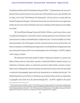 Case 2:10-md-02179-CJB-SS Document 8138 Filed 12/21/12 Page 15 of 125



Earned Income Offset and the VoO Settlement Payment Offset.11 VoO participants who were never

placed on hire to perform actual services on the water will be entitled to receive up to $10,200, with

no offset, even if such “Non-Working VoO Participants” will also receive an award under the

Seafood Compensation Program. VoO claims, because they involved one-time service agreements

and thus do not involve future risk that the same course of dealings will be repeated, are not eligible

for an RTP.

        The Vessel Physical Damage Framework (Exhibit 14) allows vessel owners whose vessels

were physically damaged as a result of the oil spill or cleanup operations to recover the lesser of the

costs necessary to conduct a reasonable repair or replace the vessel. Vessels are eligible even if they

did not participate in the VoO program; the only vessels that may not recover are those that were

both (i) working for an Oil Spill Response Organization or an Oil Spill Removal Organization at the

time of the physical injury and (ii) were not participating in the VoO Program. No RTP is applied

to this category of claims.

        The Subsistence Framework (Exhibit 9) defines “Subsistence Claimant” as a person who

fishes or hunts to harvest, catch, barter, consume or trade Gulf of Mexico natural resources, in a

traditional or customary manner, to sustain basic personal or family dietary, economic security,

shelter, tool or clothing needs, and who relied upon such subsistence resources that were diminished

or restricted in the geographic region used by the claimant due to or resulting from the spill. The

Settlement permits recovery for loss of subsistence use consistent with any closures or impairments

to geographic areas relied on by the claimant through 2011. An RTP is applied to the award.


11
  The VoO Earned Income Offset is equal to 33% of the amount previously paid for services paid to the claimant under
the VoO Master Charter Vessel Agreement, and the VoO Settlement Payment Offset is equal to 50% of the Working
VoO Participant Settlement Payment. The VoO Earned Income Offset and the VoO Settlement Payment Offset are
applied to the claimant’s economic loss compensation after any applicable RTP is applied.

                                                        15
 