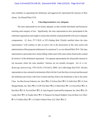 Case 2:10-md-02179-CJB-SS Document 8138 Filed 12/21/12 Page 30 of 125



class members in negotiating the Settlement, and aggressively represented the interests of their

clients. See Klonoff Decl. ¶ 38.

                           2.      Class Representatives Are Adequate.

       The class representatives are clearly adequate, as they include individuals and businesses

asserting each category of loss. Significantly, the class representatives have participated in the

settlement negotiations and sought to ensure that similarly situated plaintiffs will receive adequate

compensation. Cf. Stott, 277 F.R.D. at 325 (finding Rule 23(a)(4) satisfied where the class

representative “will continue to take an active role in the prosecution of this class action and

administration of this proposed settlement to its conclusion”); see also Klonoff Decl. ¶ 30. The class

representatives personally have claims falling within each of the main claims frameworks created

by Section 5 of the Settlement Agreement. Yet separate representation for all possible interests is

not necessary where the class members’ interests are not actually divergent. See In re Ins.

Brokerage Antitrust Litig., 579 F.3d 241, 272 (3d Cir. 2009). See Coffee Supp. Decl. ¶ 24. All class

representatives have attested in declarations filed with the Court that they reviewed and discussed

the Settlement provisions with Class Counsel and they believe the Settlement is fair to the entire

Class. See Bon Secour Fisheries, Inc. Decl. ¶¶ 6, 9; Friloux Decl. ¶¶ 5, 9; Gallo Decl. ¶¶ 5, 8; Fort

Morgan Realty, Inc. Decl. ¶¶ 6, 9; GW Fins Decl. ¶¶ 6, 9; Hutto Decl. ¶¶ 5, 8; Irwin Decl. ¶¶ 5, 8;

Kee Decl. ¶¶ 5, 8; Tesvich Decl. ¶¶ 5, 8; Lake Eugenie Land and Development, Inc. Decl. ¶¶ 6, 10;

Lundy Decl. ¶¶ 5, 8; Guidry Decl. ¶¶ 5, 9; Panama City Beach Dolphin Tours & More LLC Decl.

¶¶ 6, 9; Sellers Decl. ¶¶ 5, 8; Zeke's Charter Fleet, LLC Decl. ¶¶ 6, 9.




                                                 30
 