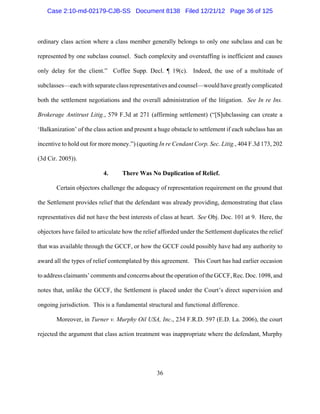 Case 2:10-md-02179-CJB-SS Document 8138 Filed 12/21/12 Page 36 of 125



ordinary class action where a class member generally belongs to only one subclass and can be

represented by one subclass counsel. Such complexity and overstaffing is inefficient and causes

only delay for the client.” Coffee Supp. Decl. ¶ 19(c). Indeed, the use of a multitude of

subclasses—each with separate class representatives and counsel—would have greatly complicated

both the settlement negotiations and the overall administration of the litigation. See In re Ins.

Brokerage Antitrust Litig., 579 F.3d at 271 (affirming settlement) (“[S]ubclassing can create a

‘Balkanization’ of the class action and present a huge obstacle to settlement if each subclass has an

incentive to hold out for more money.”) (quoting In re Cendant Corp. Sec. Litig., 404 F.3d 173, 202

(3d Cir. 2005)).

                           4.      There Was No Duplication of Relief.

       Certain objectors challenge the adequacy of representation requirement on the ground that

the Settlement provides relief that the defendant was already providing, demonstrating that class

representatives did not have the best interests of class at heart. See Obj. Doc. 101 at 9. Here, the

objectors have failed to articulate how the relief afforded under the Settlement duplicates the relief

that was available through the GCCF, or how the GCCF could possibly have had any authority to

award all the types of relief contemplated by this agreement. This Court has had earlier occasion

to address claimants’ comments and concerns about the operation of the GCCF, Rec. Doc. 1098, and

notes that, unlike the GCCF, the Settlement is placed under the Court’s direct supervision and

ongoing jurisdiction. This is a fundamental structural and functional difference.

       Moreover, in Turner v. Murphy Oil USA, Inc., 234 F.R.D. 597 (E.D. La. 2006), the court

rejected the argument that class action treatment was inappropriate where the defendant, Murphy




                                                 36
 