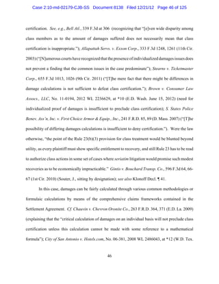 Case 2:10-md-02179-CJB-SS Document 8138 Filed 12/21/12 Page 46 of 125



certification. See, e.g., Bell Atl., 339 F.3d at 306 (recognizing that “[e]ven wide disparity among

class members as to the amount of damages suffered does not necessarily mean that class

certification is inappropriate.”); Allapattah Servs. v. Exxon Corp., 333 F.3d 1248, 1261 (11th Cir.

2003) (“[N]umerous courts have recognized that the presence of individualized damages issues does

not prevent a finding that the common issues in the case predominate”); Stearns v. Ticketmaster

Corp., 655 F.3d 1013, 1026 (9th Cir. 2011) (“[T]he mere fact that there might be differences in

damage calculations is not sufficient to defeat class certification.”); Brown v. Consumer Law

Assocs., LLC, No. 11-0194, 2012 WL 2236629, at *10 (E.D. Wash. June 15, 2012) (need for

individualized proof of damages is insufficient to preclude class certification); S. States Police

Benev. Ass’n, Inc. v. First Choice Armor & Equip., Inc., 241 F.R.D. 85, 89 (D. Mass. 2007) (“[T]he

possibility of differing damages calculations is insufficient to deny certification.”). Were the law

otherwise, “the point of the Rule 23(b)(3) provision for class treatment would be blunted beyond

utility, as every plaintiff must show specific entitlement to recovery, and still Rule 23 has to be read

to authorize class actions in some set of cases where seriatim litigation would promise such modest

recoveries as to be economically impracticable.” Gintis v. Bouchard Transp. Co., 596 F.3d 64, 66-

67 (1st Cir. 2010) (Souter, J., sitting by designation); see also Klonoff Decl. ¶ 41.

       In this case, damages can be fairly calculated through various common methodologies or

formulaic calculations by means of the comprehensive claims frameworks contained in the

Settlement Agreement. Cf. Chauvin v. Chevron Oronite Co., 263 F.R.D. 364, 371 (E.D. La. 2009)

(explaining that the “critical calculation of damages on an individual basis will not preclude class

certification unless this calculation cannot be made with some reference to a mathematical

formula”); City of San Antonio v. Hotels.com, No. 06-381, 2008 WL 2486043, at *12 (W.D. Tex.


                                                  46
 