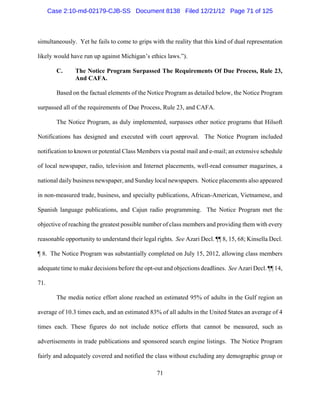 Case 2:10-md-02179-CJB-SS Document 8138 Filed 12/21/12 Page 71 of 125



simultaneously. Yet he fails to come to grips with the reality that this kind of dual representation

likely would have run up against Michigan’s ethics laws.”).

        C.     The Notice Program Surpassed The Requirements Of Due Process, Rule 23,
               And CAFA.

        Based on the factual elements of the Notice Program as detailed below, the Notice Program

surpassed all of the requirements of Due Process, Rule 23, and CAFA.

        The Notice Program, as duly implemented, surpasses other notice programs that Hilsoft

Notifications has designed and executed with court approval. The Notice Program included

notification to known or potential Class Members via postal mail and e-mail; an extensive schedule

of local newspaper, radio, television and Internet placements, well-read consumer magazines, a

national daily business newspaper, and Sunday local newspapers. Notice placements also appeared

in non-measured trade, business, and specialty publications, African-American, Vietnamese, and

Spanish language publications, and Cajun radio programming. The Notice Program met the

objective of reaching the greatest possible number of class members and providing them with every

reasonable opportunity to understand their legal rights. See Azari Decl. ¶¶ 8, 15, 68; Kinsella Decl.

¶ 8. The Notice Program was substantially completed on July 15, 2012, allowing class members

adequate time to make decisions before the opt-out and objections deadlines. See Azari Decl. ¶¶ 14,

71.

        The media notice effort alone reached an estimated 95% of adults in the Gulf region an

average of 10.3 times each, and an estimated 83% of all adults in the United States an average of 4

times each. These figures do not include notice efforts that cannot be measured, such as

advertisements in trade publications and sponsored search engine listings. The Notice Program

fairly and adequately covered and notified the class without excluding any demographic group or

                                                 71
 