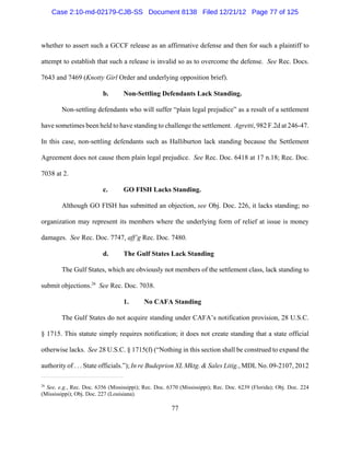 Case 2:10-md-02179-CJB-SS Document 8138 Filed 12/21/12 Page 77 of 125



whether to assert such a GCCF release as an affirmative defense and then for such a plaintiff to

attempt to establish that such a release is invalid so as to overcome the defense. See Rec. Docs.

7643 and 7469 (Knotty Girl Order and underlying opposition brief).

                         b.       Non-Settling Defendants Lack Standing.

        Non-settling defendants who will suffer “plain legal prejudice” as a result of a settlement

have sometimes been held to have standing to challenge the settlement. Agretti, 982 F.2d at 246-47.

In this case, non-settling defendants such as Halliburton lack standing because the Settlement

Agreement does not cause them plain legal prejudice. See Rec. Doc. 6418 at 17 n.18; Rec. Doc.

7038 at 2.

                         c.       GO FISH Lacks Standing.

        Although GO FISH has submitted an objection, see Obj. Doc. 226, it lacks standing; no

organization may represent its members where the underlying form of relief at issue is money

damages. See Rec. Doc. 7747, aff’g Rec. Doc. 7480.

                         d.       The Gulf States Lack Standing

        The Gulf States, which are obviously not members of the settlement class, lack standing to

submit objections.26 See Rec. Doc. 7038.

                                  1.       No CAFA Standing

        The Gulf States do not acquire standing under CAFA’s notification provision, 28 U.S.C.

§ 1715. This statute simply requires notification; it does not create standing that a state official

otherwise lacks. See 28 U.S.C. § 1715(f) (“Nothing in this section shall be construed to expand the

authority of . . . State officials.”); In re Budeprion XL Mktg. & Sales Litig., MDL No. 09-2107, 2012

26
  See, e.g., Rec. Doc. 6356 (Mississippi); Rec. Doc. 6370 (Mississippi); Rec. Doc. 6239 (Florida); Obj. Doc. 224
(Mississippi); Obj. Doc. 227 (Louisiana).

                                                      77
 