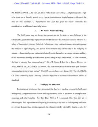 Case 2:10-md-02179-CJB-SS Document 8138 Filed 12/21/12 Page 78 of 125



WL 4322012, at *4 (E.D. Pa. Sept. 21, 2012) (“The statute says nothing . . . of granting states a right

to be heard on, or formally appeal, every class action settlement simply because residents of that

state are class members.”).       Nevertheless, the Court has given the States’ comments due

consideration, as addressed more fully herein.

                                2.       No Parens Patriae Standing

        The Gulf States may not invoke the parens patriae doctrine, as any challenge to the

Settlement Agreement simply represents an effort to advance the particular financial interests of a

subset of these states’ citizens. But while “a State may, for a variety of reasons, attempt to pursue

the interests of a private party, and pursue those interests only for the sake of the real party in

interest . . . Interests of private parties are obviously not in themselves sovereign interests, and they

do not become such simply by virtue of the State’s aiding in their achievement. In such situations,

the State is no more than a nominal party.” Alfred L. Snapp & Son, Inc. v. Puerto Rico, ex rel.

Barez, 458 U.S. 592, 602 (1982). At bottom, “the State must articulate an interest apart from the

interests of particular private parties.” Id. at 607; see also Paterson v. Texas, 308 F.3d 448, 451 (5th

Cir. 2002) (overruling Texas’ Attorney General’s objections to a class action settlement for lack of

standing).

                                3.      No Injury To The States

        Louisiana and Mississippi have contended that they have standing because the Settlement

inadequately compensates their citizens and requires those states to pay more in unemployment

insurance and other benefits.        See Rec. Doc. 7035 at 5 (Louisiana); Obj. Doc. 224 at 13

(Mississippi). This argument would logically give standing to any state to challenge any settlement

of a private dispute; thus, similar arguments have been repeatedly rejected by federal courts. See


                                                   78
 